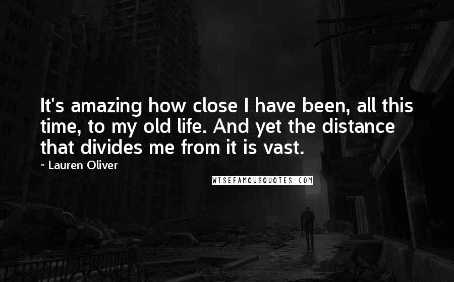 Lauren Oliver Quotes: It's amazing how close I have been, all this time, to my old life. And yet the distance that divides me from it is vast.