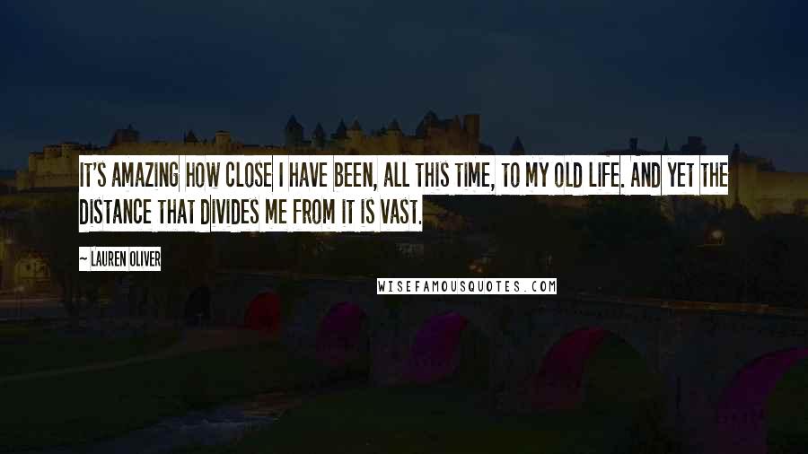 Lauren Oliver Quotes: It's amazing how close I have been, all this time, to my old life. And yet the distance that divides me from it is vast.