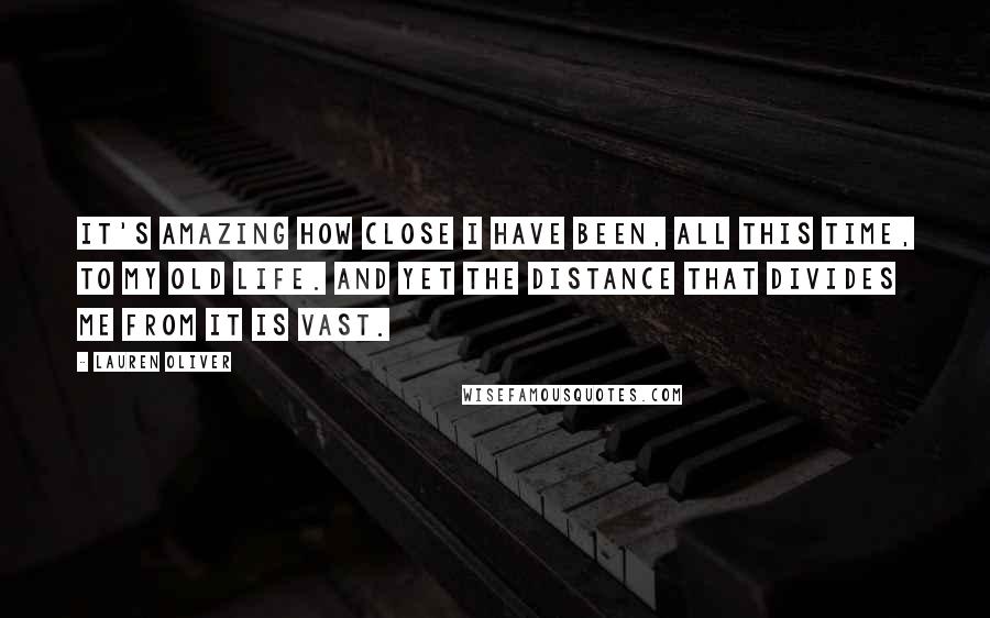 Lauren Oliver Quotes: It's amazing how close I have been, all this time, to my old life. And yet the distance that divides me from it is vast.