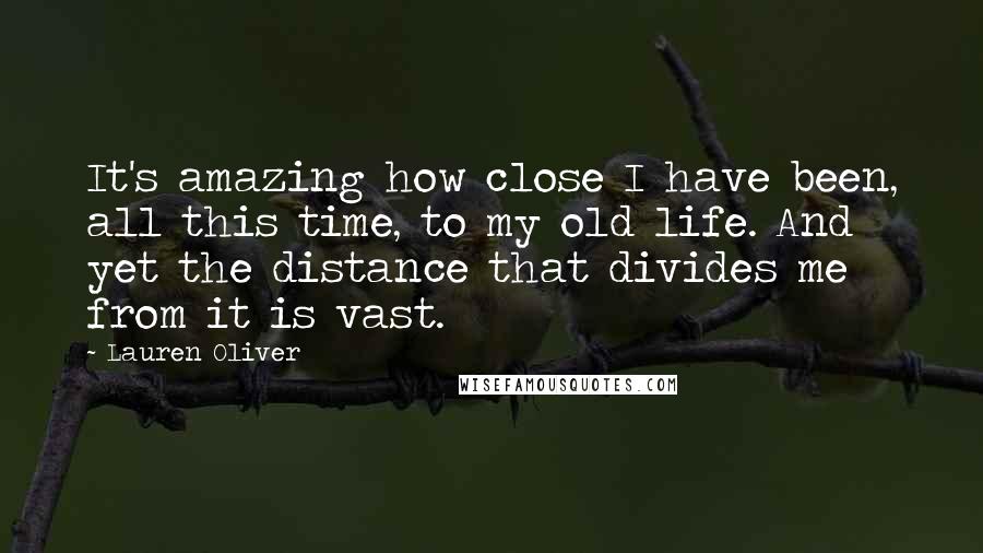 Lauren Oliver Quotes: It's amazing how close I have been, all this time, to my old life. And yet the distance that divides me from it is vast.