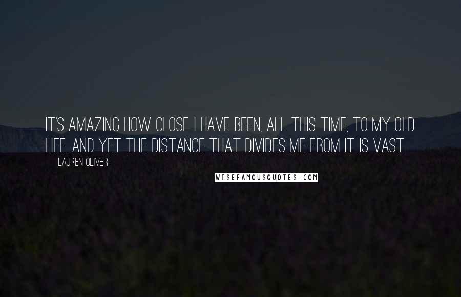 Lauren Oliver Quotes: It's amazing how close I have been, all this time, to my old life. And yet the distance that divides me from it is vast.