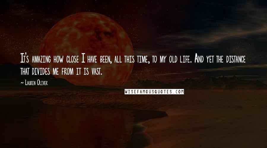 Lauren Oliver Quotes: It's amazing how close I have been, all this time, to my old life. And yet the distance that divides me from it is vast.