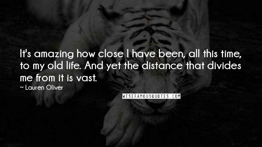 Lauren Oliver Quotes: It's amazing how close I have been, all this time, to my old life. And yet the distance that divides me from it is vast.