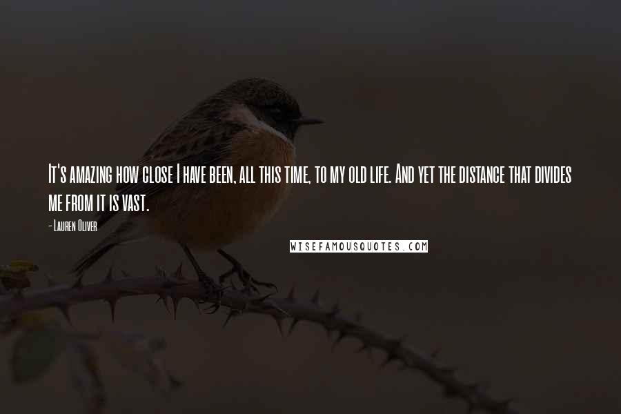 Lauren Oliver Quotes: It's amazing how close I have been, all this time, to my old life. And yet the distance that divides me from it is vast.