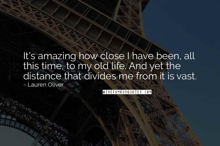 Lauren Oliver Quotes: It's amazing how close I have been, all this time, to my old life. And yet the distance that divides me from it is vast.