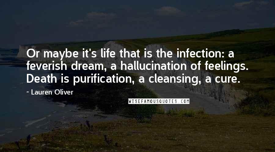 Lauren Oliver Quotes: Or maybe it's life that is the infection: a feverish dream, a hallucination of feelings. Death is purification, a cleansing, a cure.