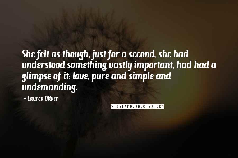 Lauren Oliver Quotes: She felt as though, just for a second, she had understood something vastly important, had had a glimpse of it: love, pure and simple and undemanding.