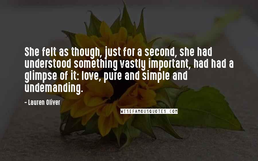 Lauren Oliver Quotes: She felt as though, just for a second, she had understood something vastly important, had had a glimpse of it: love, pure and simple and undemanding.