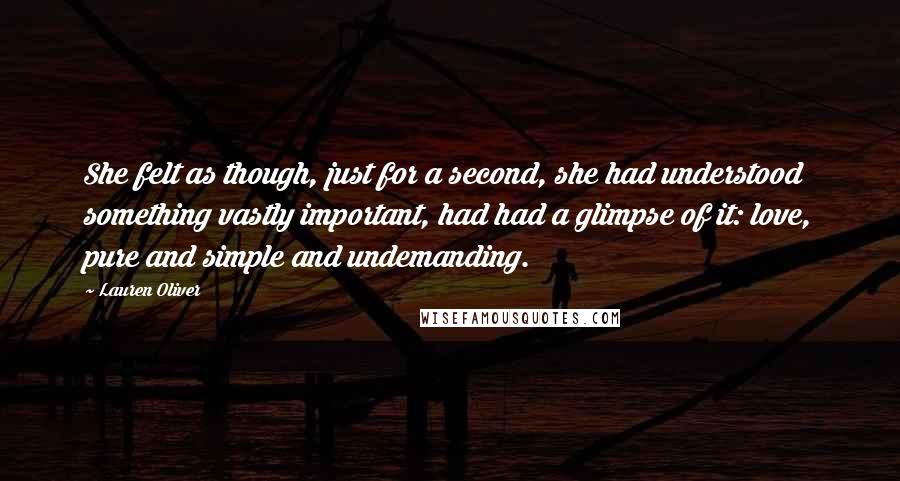 Lauren Oliver Quotes: She felt as though, just for a second, she had understood something vastly important, had had a glimpse of it: love, pure and simple and undemanding.