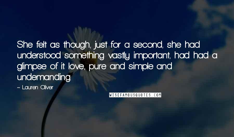 Lauren Oliver Quotes: She felt as though, just for a second, she had understood something vastly important, had had a glimpse of it: love, pure and simple and undemanding.
