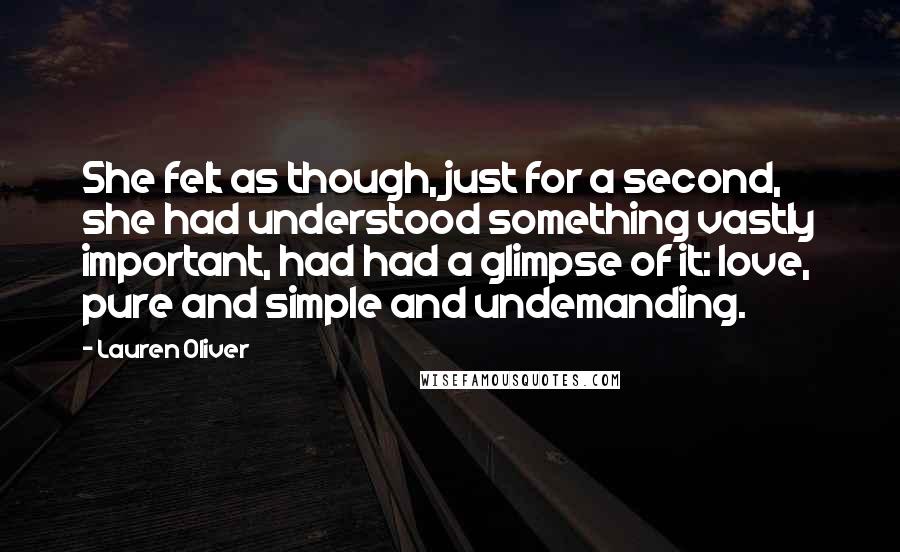 Lauren Oliver Quotes: She felt as though, just for a second, she had understood something vastly important, had had a glimpse of it: love, pure and simple and undemanding.