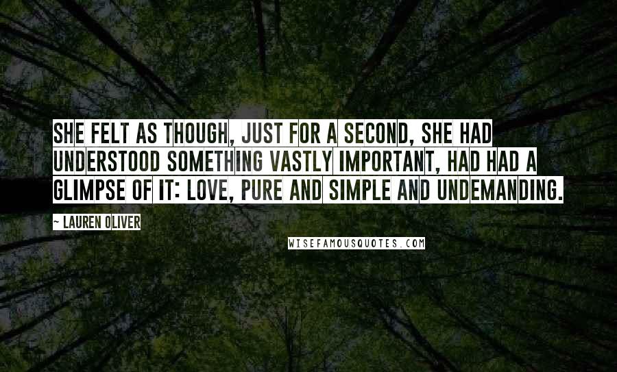 Lauren Oliver Quotes: She felt as though, just for a second, she had understood something vastly important, had had a glimpse of it: love, pure and simple and undemanding.