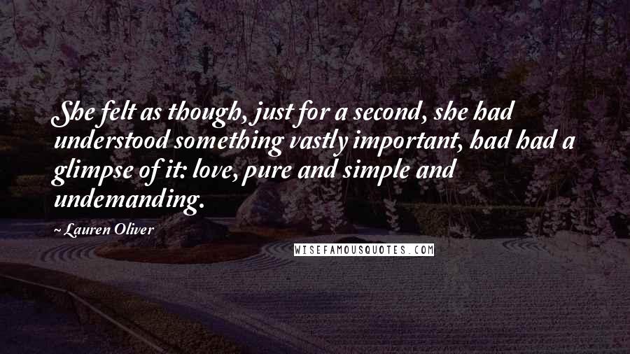 Lauren Oliver Quotes: She felt as though, just for a second, she had understood something vastly important, had had a glimpse of it: love, pure and simple and undemanding.