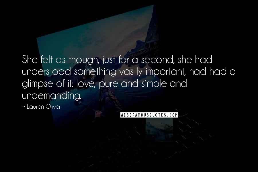 Lauren Oliver Quotes: She felt as though, just for a second, she had understood something vastly important, had had a glimpse of it: love, pure and simple and undemanding.