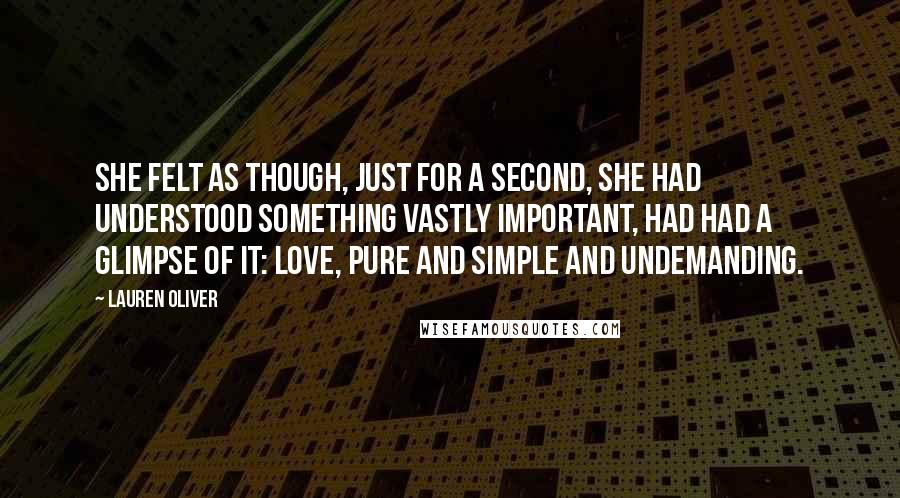 Lauren Oliver Quotes: She felt as though, just for a second, she had understood something vastly important, had had a glimpse of it: love, pure and simple and undemanding.