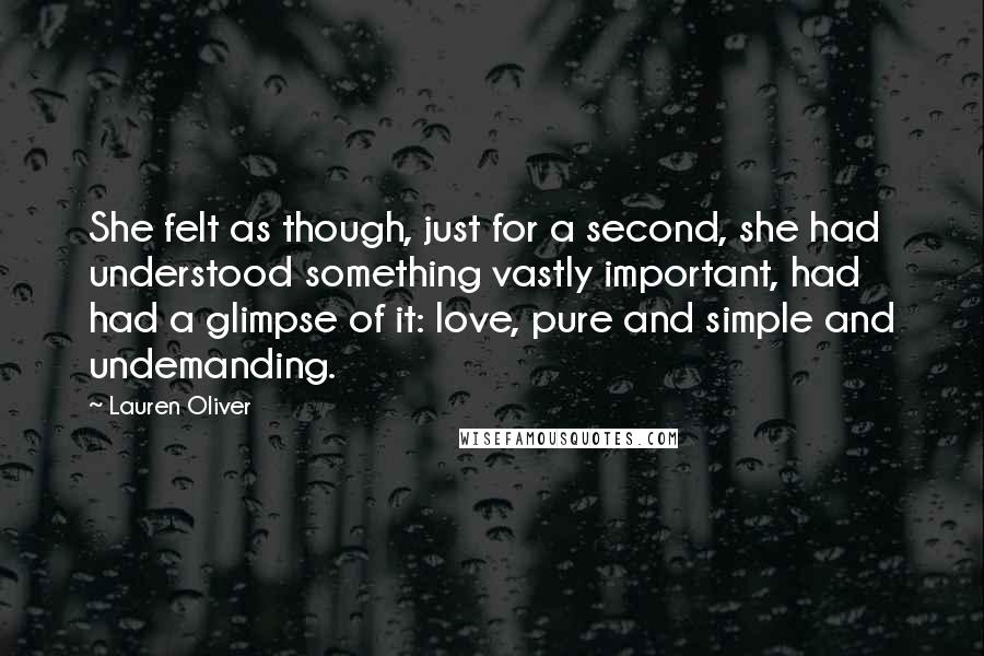 Lauren Oliver Quotes: She felt as though, just for a second, she had understood something vastly important, had had a glimpse of it: love, pure and simple and undemanding.