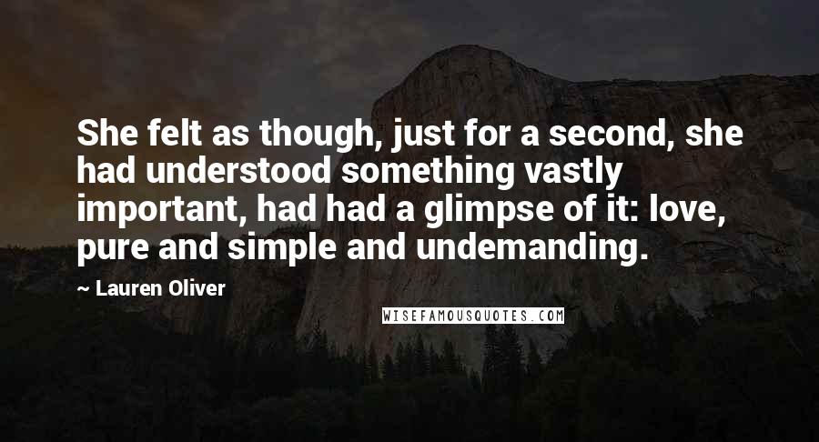 Lauren Oliver Quotes: She felt as though, just for a second, she had understood something vastly important, had had a glimpse of it: love, pure and simple and undemanding.