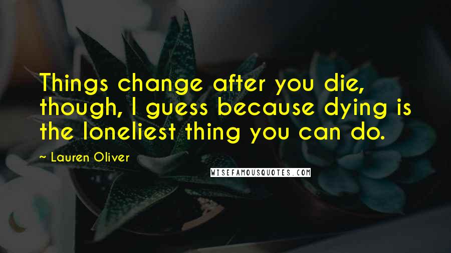 Lauren Oliver Quotes: Things change after you die, though, I guess because dying is the loneliest thing you can do.