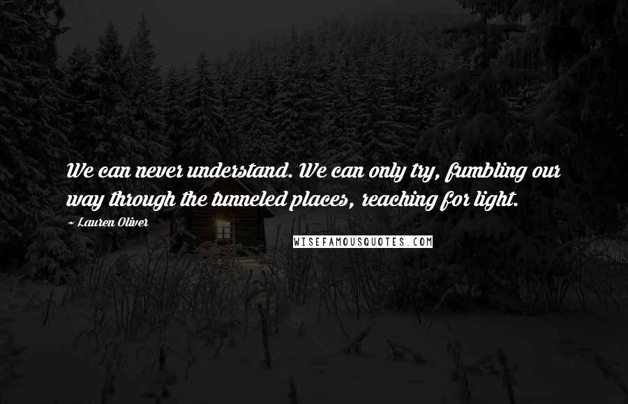 Lauren Oliver Quotes: We can never understand. We can only try, fumbling our way through the tunneled places, reaching for light.