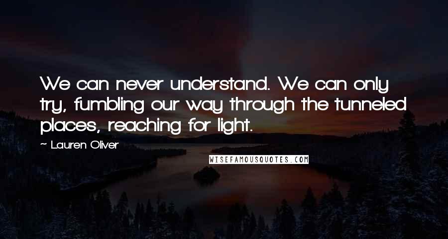 Lauren Oliver Quotes: We can never understand. We can only try, fumbling our way through the tunneled places, reaching for light.