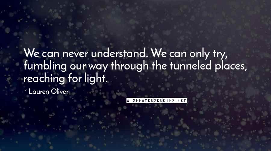 Lauren Oliver Quotes: We can never understand. We can only try, fumbling our way through the tunneled places, reaching for light.