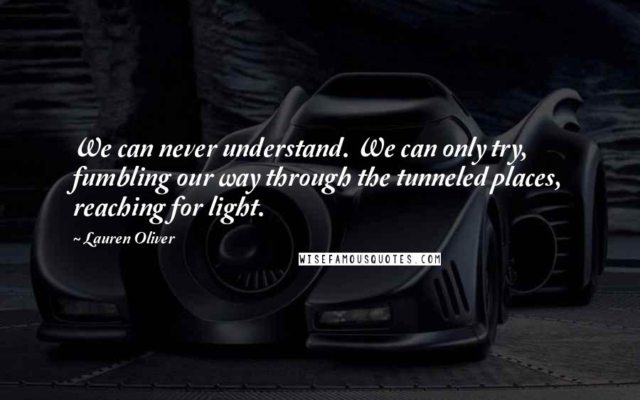 Lauren Oliver Quotes: We can never understand. We can only try, fumbling our way through the tunneled places, reaching for light.