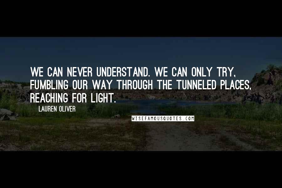 Lauren Oliver Quotes: We can never understand. We can only try, fumbling our way through the tunneled places, reaching for light.