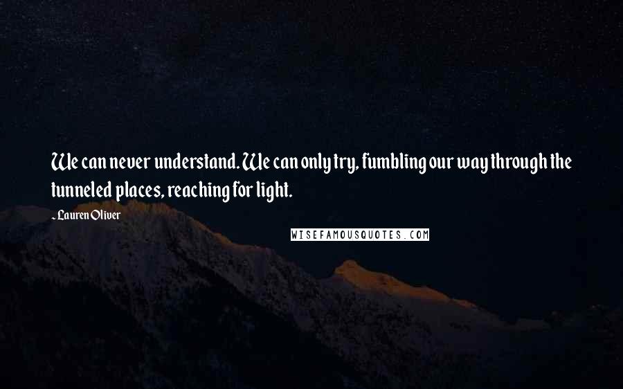 Lauren Oliver Quotes: We can never understand. We can only try, fumbling our way through the tunneled places, reaching for light.