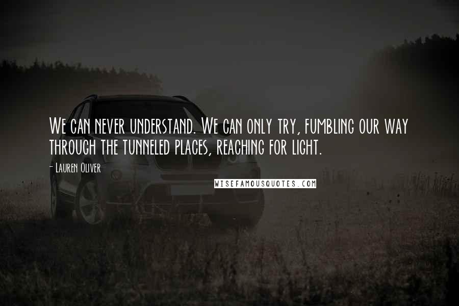Lauren Oliver Quotes: We can never understand. We can only try, fumbling our way through the tunneled places, reaching for light.