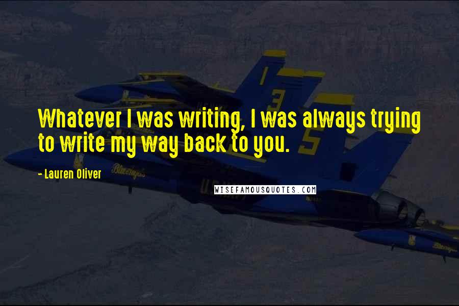 Lauren Oliver Quotes: Whatever I was writing, I was always trying to write my way back to you.