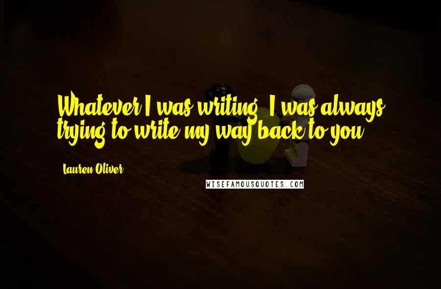 Lauren Oliver Quotes: Whatever I was writing, I was always trying to write my way back to you.