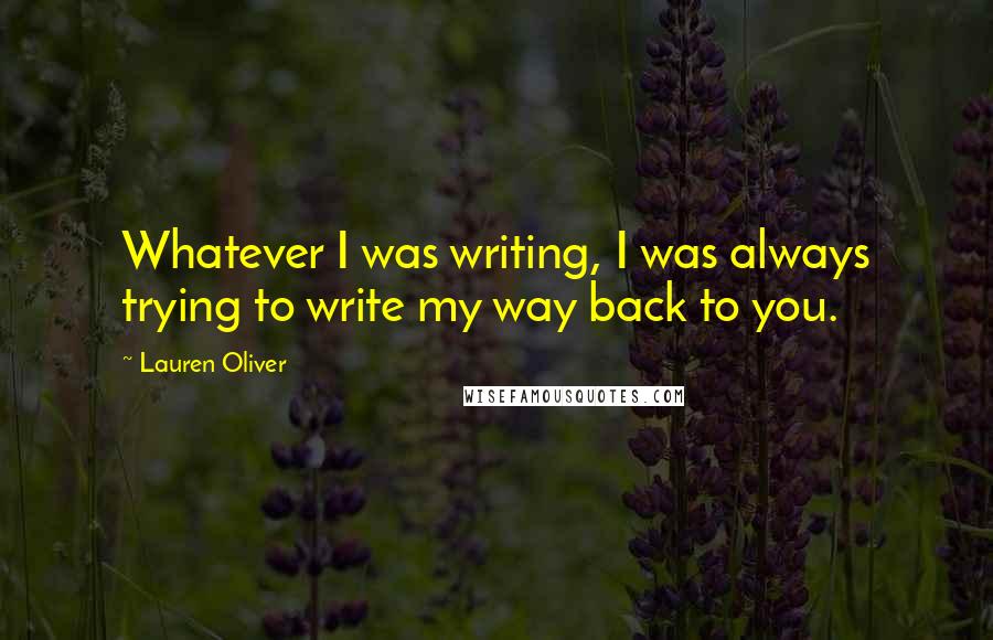 Lauren Oliver Quotes: Whatever I was writing, I was always trying to write my way back to you.