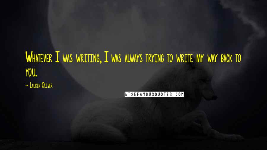 Lauren Oliver Quotes: Whatever I was writing, I was always trying to write my way back to you.