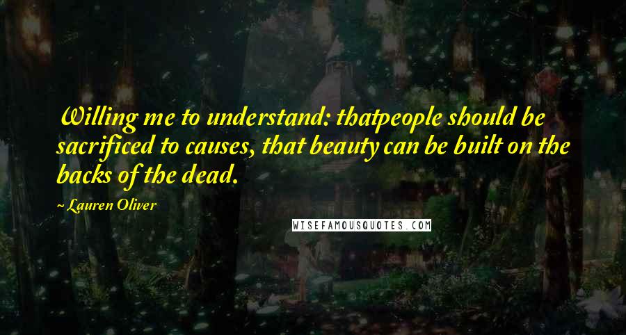 Lauren Oliver Quotes: Willing me to understand: thatpeople should be sacrificed to causes, that beauty can be built on the backs of the dead.