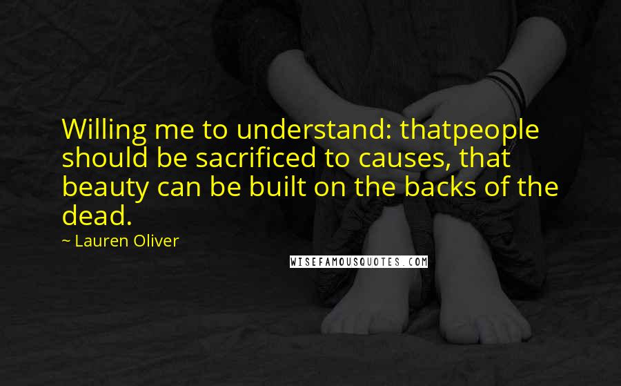 Lauren Oliver Quotes: Willing me to understand: thatpeople should be sacrificed to causes, that beauty can be built on the backs of the dead.