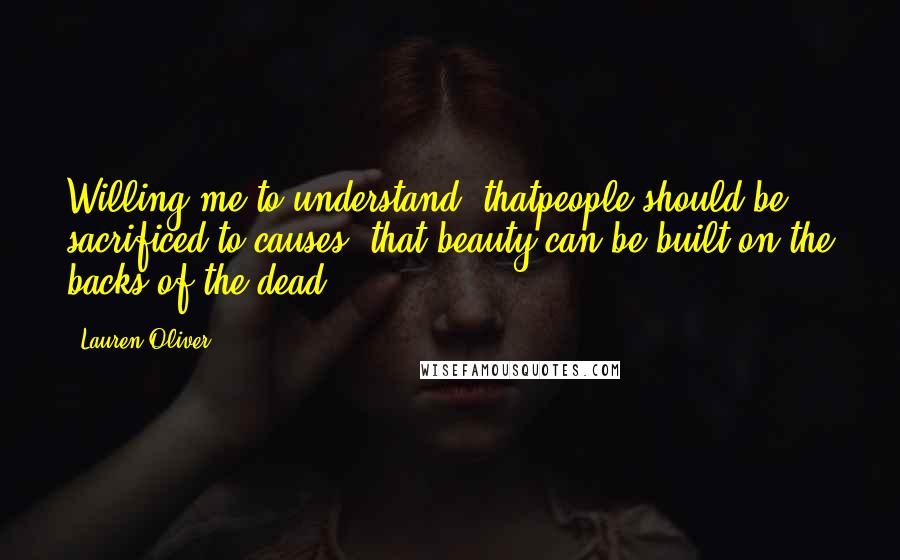 Lauren Oliver Quotes: Willing me to understand: thatpeople should be sacrificed to causes, that beauty can be built on the backs of the dead.