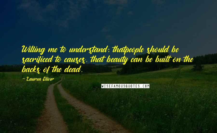 Lauren Oliver Quotes: Willing me to understand: thatpeople should be sacrificed to causes, that beauty can be built on the backs of the dead.