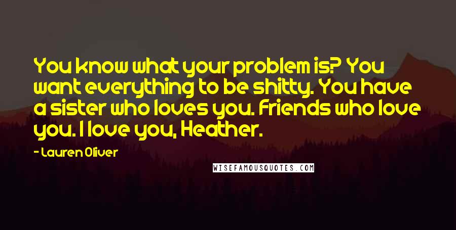 Lauren Oliver Quotes: You know what your problem is? You want everything to be shitty. You have a sister who loves you. Friends who love you. I love you, Heather.