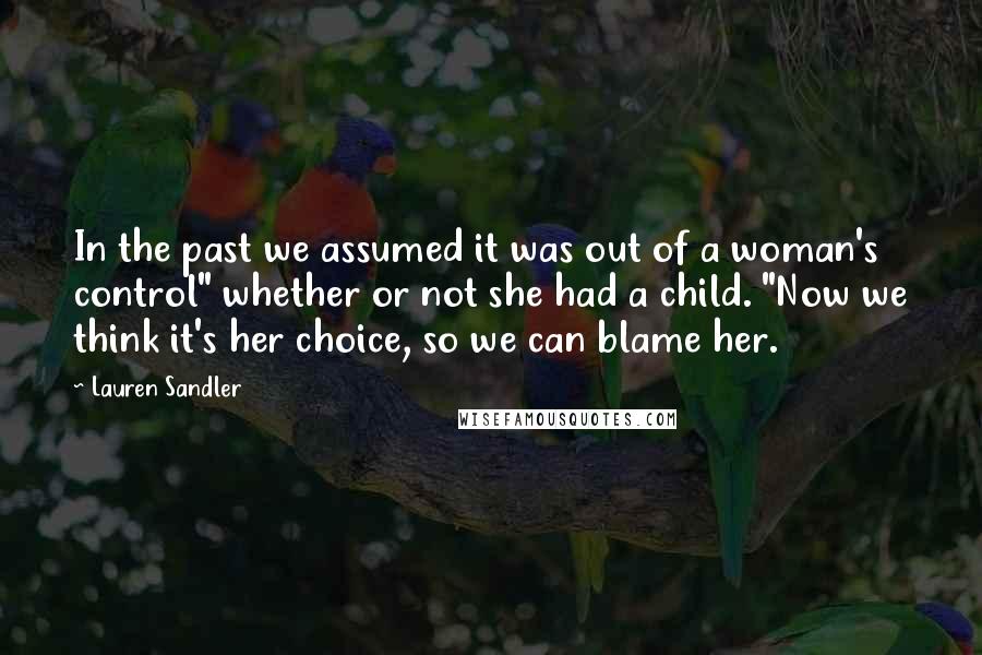 Lauren Sandler Quotes: In the past we assumed it was out of a woman's control" whether or not she had a child. "Now we think it's her choice, so we can blame her.