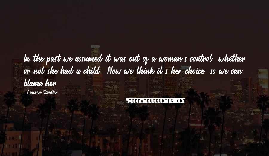 Lauren Sandler Quotes: In the past we assumed it was out of a woman's control" whether or not she had a child. "Now we think it's her choice, so we can blame her.