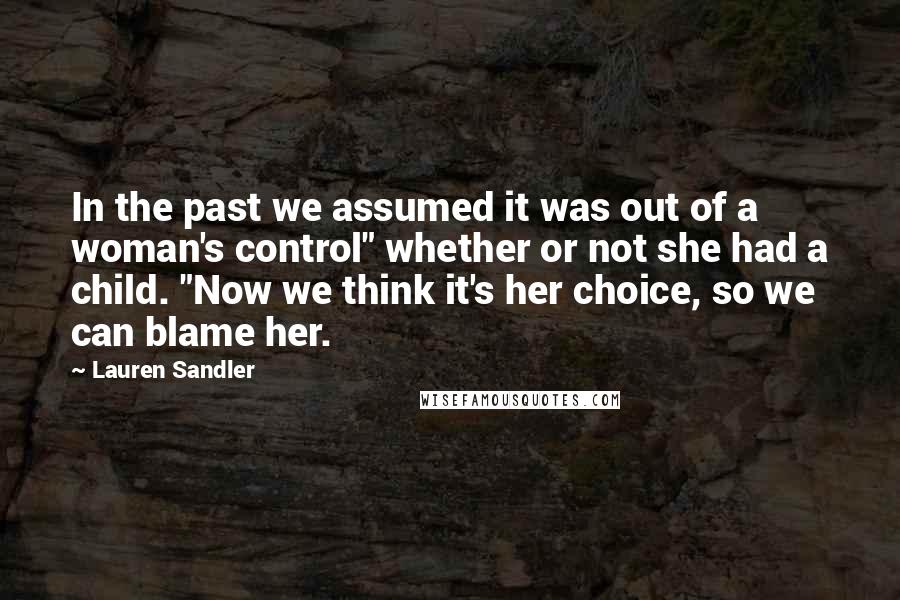 Lauren Sandler Quotes: In the past we assumed it was out of a woman's control" whether or not she had a child. "Now we think it's her choice, so we can blame her.