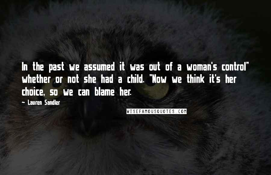 Lauren Sandler Quotes: In the past we assumed it was out of a woman's control" whether or not she had a child. "Now we think it's her choice, so we can blame her.