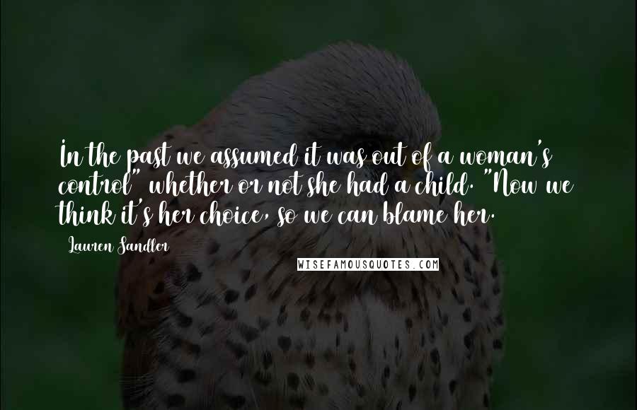 Lauren Sandler Quotes: In the past we assumed it was out of a woman's control" whether or not she had a child. "Now we think it's her choice, so we can blame her.