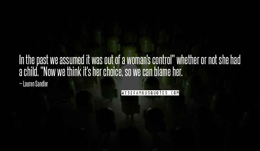 Lauren Sandler Quotes: In the past we assumed it was out of a woman's control" whether or not she had a child. "Now we think it's her choice, so we can blame her.