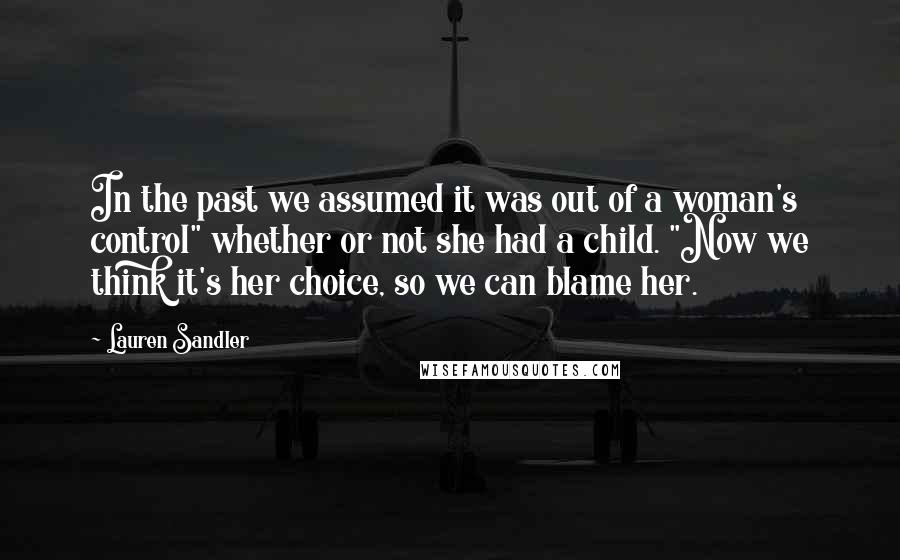 Lauren Sandler Quotes: In the past we assumed it was out of a woman's control" whether or not she had a child. "Now we think it's her choice, so we can blame her.