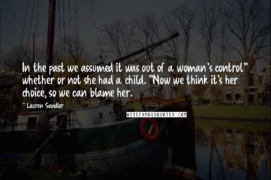 Lauren Sandler Quotes: In the past we assumed it was out of a woman's control" whether or not she had a child. "Now we think it's her choice, so we can blame her.