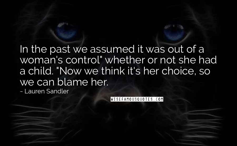 Lauren Sandler Quotes: In the past we assumed it was out of a woman's control" whether or not she had a child. "Now we think it's her choice, so we can blame her.