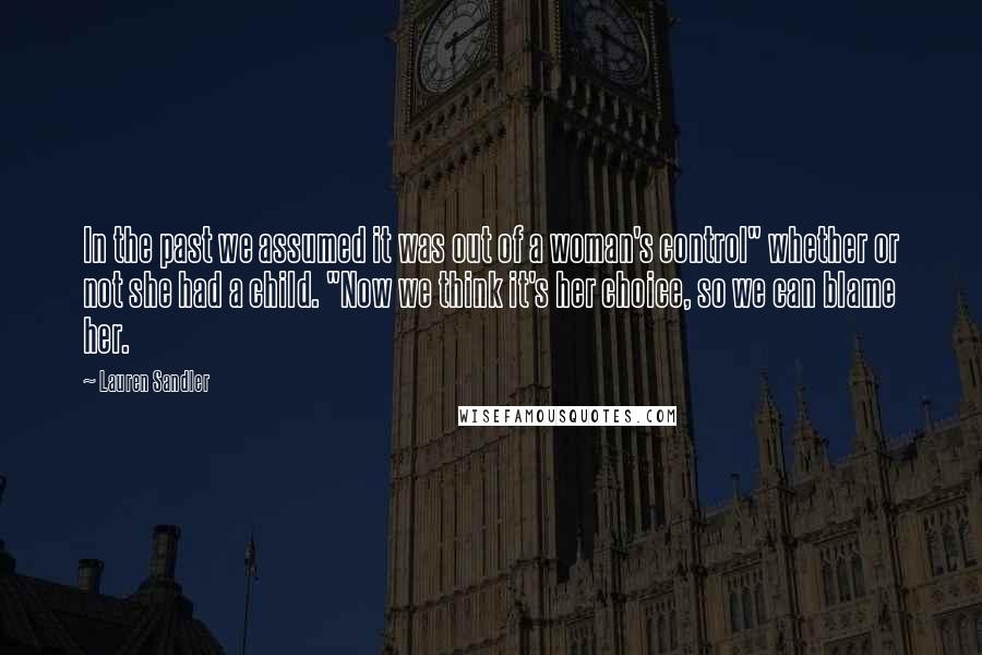 Lauren Sandler Quotes: In the past we assumed it was out of a woman's control" whether or not she had a child. "Now we think it's her choice, so we can blame her.