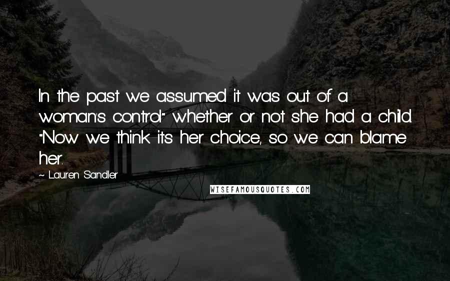 Lauren Sandler Quotes: In the past we assumed it was out of a woman's control" whether or not she had a child. "Now we think it's her choice, so we can blame her.