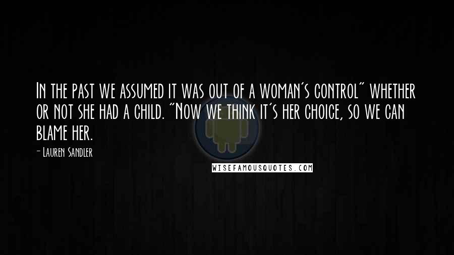 Lauren Sandler Quotes: In the past we assumed it was out of a woman's control" whether or not she had a child. "Now we think it's her choice, so we can blame her.